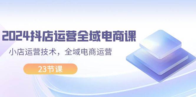 2024抖店运营-全域电商课，小店运营技术，全域电商运营（23节课） - 智识科技网-智识科技网
