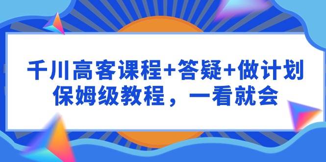 千川 高客课程+答疑+做计划，保姆级教程，一看就会 - 智识科技网-智识科技网