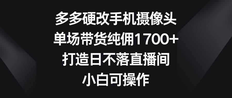 多多硬改手机摄像头，单场带货纯佣1700+，打造日不落直播间，小白可操作 - 智识科技网-智识科技网