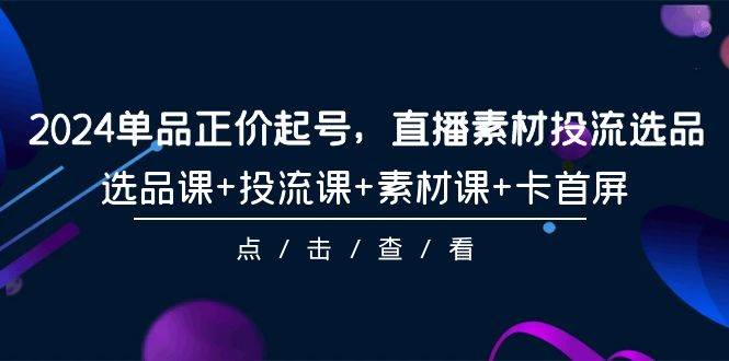 2024单品正价起号，直播素材投流选品，选品课+投流课+素材课+卡首屏-101节 - 智识科技网-智识科技网